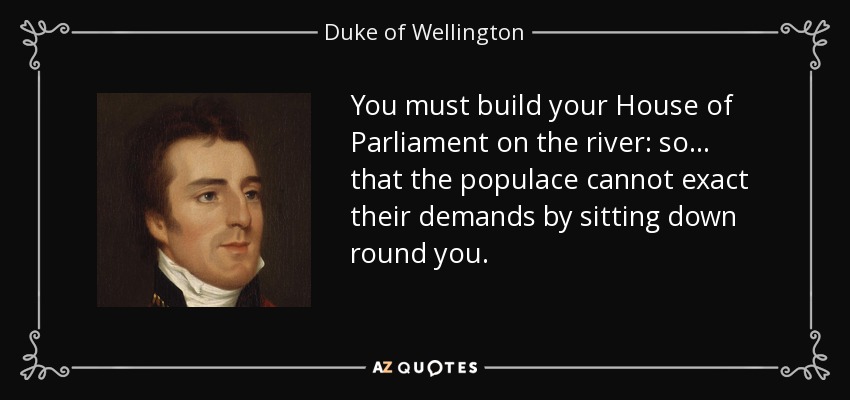 You must build your House of Parliament on the river: so... that the populace cannot exact their demands by sitting down round you. - Duke of Wellington