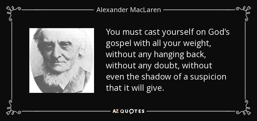 You must cast yourself on God's gospel with all your weight, without any hanging back, without any doubt, without even the shadow of a suspicion that it will give. - Alexander MacLaren