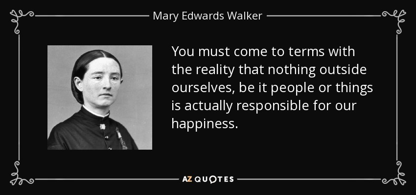 You must come to terms with the reality that nothing outside ourselves, be it people or things is actually responsible for our happiness. - Mary Edwards Walker