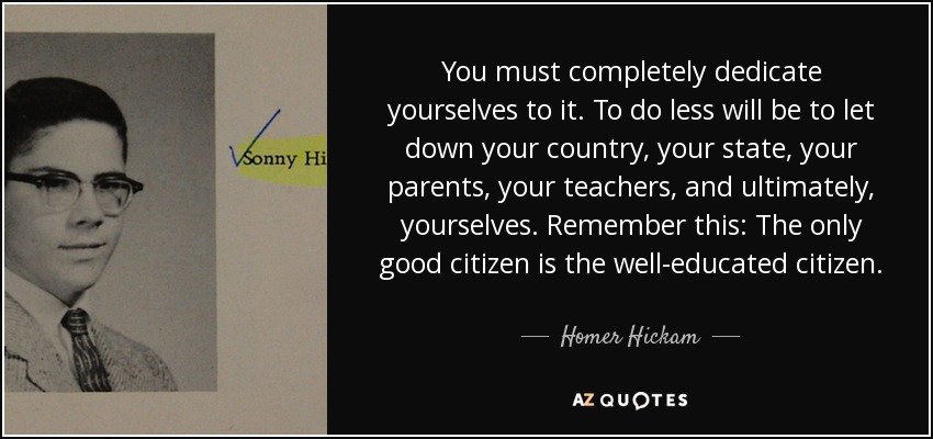 You must completely dedicate yourselves to it. To do less will be to let down your country, your state, your parents, your teachers, and ultimately, yourselves. Remember this: The only good citizen is the well-educated citizen. - Homer Hickam