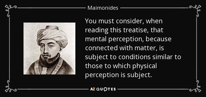 You must consider, when reading this treatise, that mental perception, because connected with matter, is subject to conditions similar to those to which physical perception is subject. - Maimonides