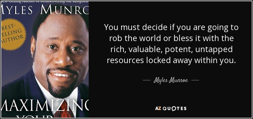 You must decide if you are going to rob the world or bless it with the rich, valuable, potent, untapped resources locked away within you. - Myles Munroe