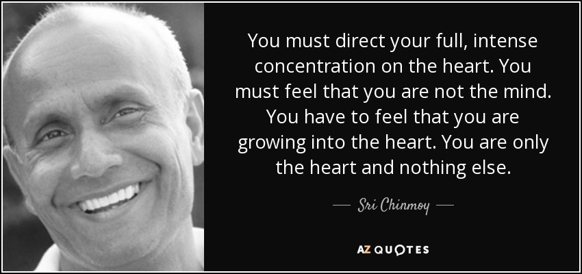 You must direct your full, intense concentration on the heart. You must feel that you are not the mind. You have to feel that you are growing into the heart. You are only the heart and nothing else. - Sri Chinmoy