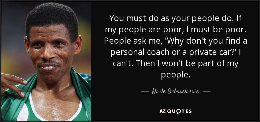 You must do as your people do. If my people are poor, I must be poor. People ask me, 'Why don't you find a personal coach or a private car?' I can't. Then I won't be part of my people. - Haile Gebrselassie