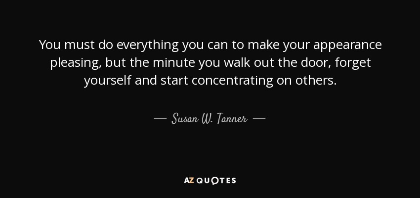 You must do everything you can to make your appearance pleasing, but the minute you walk out the door, forget yourself and start concentrating on others. - Susan W. Tanner