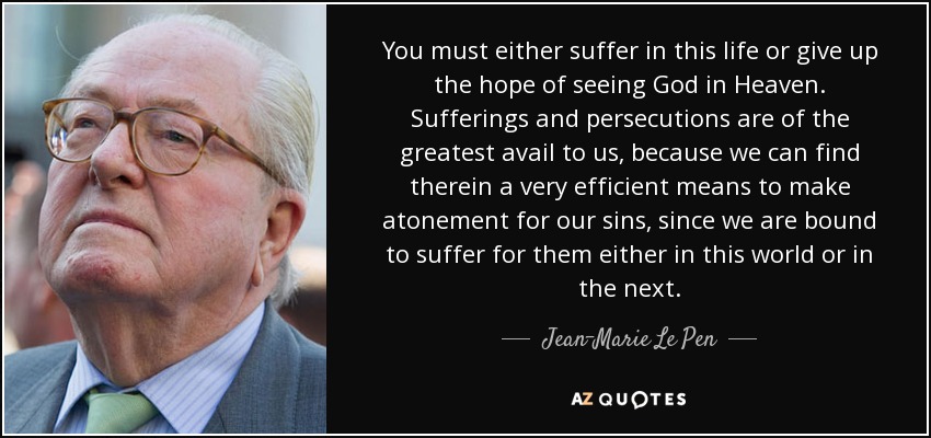 You must either suffer in this life or give up the hope of seeing God in Heaven. Sufferings and persecutions are of the greatest avail to us, because we can find therein a very efficient means to make atonement for our sins, since we are bound to suffer for them either in this world or in the next. - Jean-Marie Le Pen