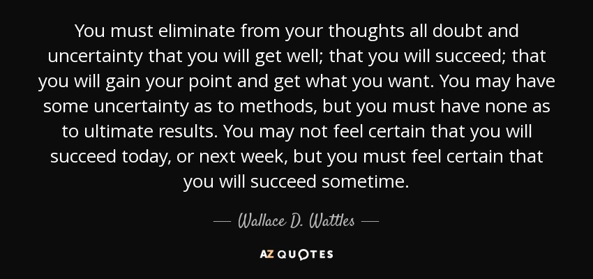 You must eliminate from your thoughts all doubt and uncertainty that you will get well; that you will succeed; that you will gain your point and get what you want. You may have some uncertainty as to methods, but you must have none as to ultimate results. You may not feel certain that you will succeed today, or next week, but you must feel certain that you will succeed sometime. - Wallace D. Wattles