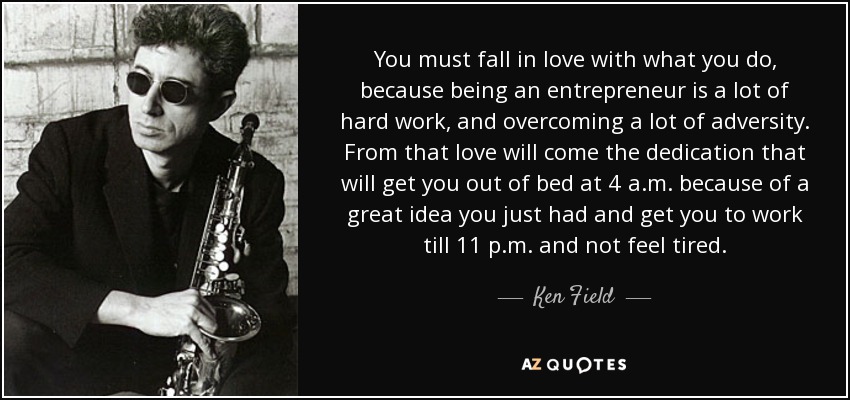 You must fall in love with what you do, because being an entrepreneur is a lot of hard work, and overcoming a lot of adversity. From that love will come the dedication that will get you out of bed at 4 a.m. because of a great idea you just had and get you to work till 11 p.m. and not feel tired. - Ken Field
