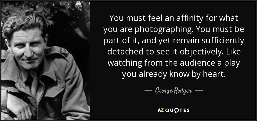 You must feel an affinity for what you are photographing. You must be part of it, and yet remain sufficiently detached to see it objectively. Like watching from the audience a play you already know by heart. - George Rodger