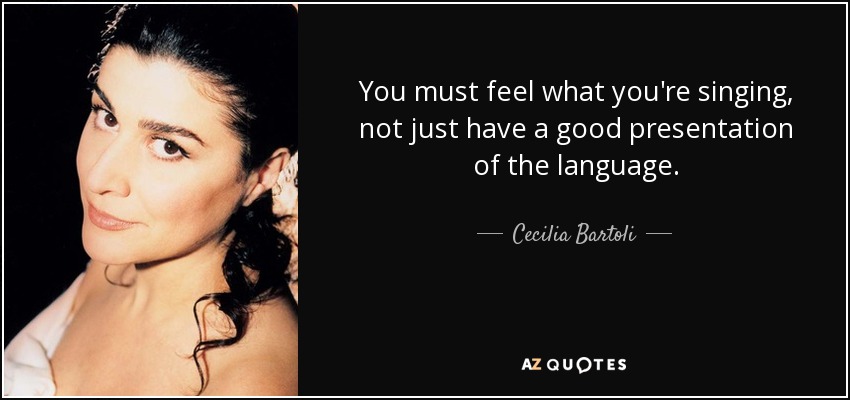 You must feel what you're singing, not just have a good presentation of the language. - Cecilia Bartoli