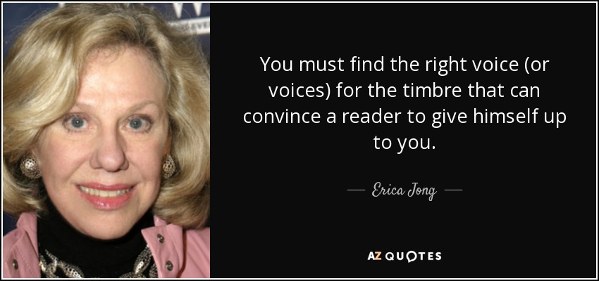 You must find the right voice (or voices) for the timbre that can convince a reader to give himself up to you. - Erica Jong