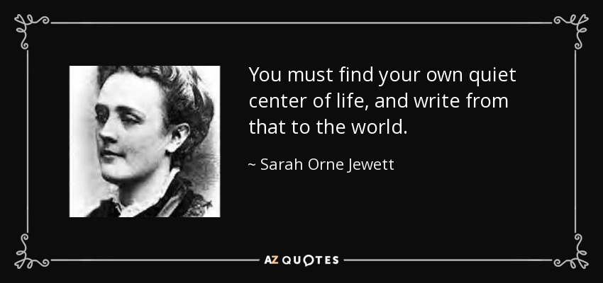 You must find your own quiet center of life, and write from that to the world. - Sarah Orne Jewett