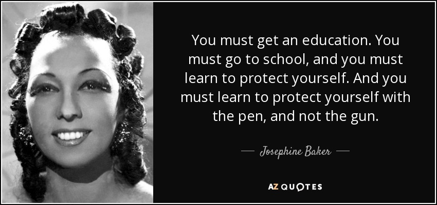 You must get an education. You must go to school, and you must learn to protect yourself. And you must learn to protect yourself with the pen, and not the gun. - Josephine Baker