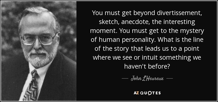 You must get beyond divertissement, sketch, anecdote, the interesting moment. You must get to the mystery of human personality. What is the line of the story that leads us to a point where we see or intuit something we haven't before? - John L'Heureux