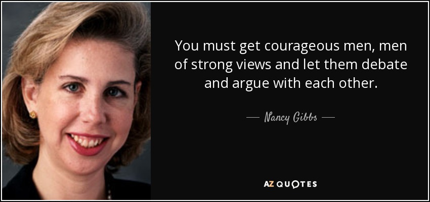 You must get courageous men, men of strong views and let them debate and argue with each other. - Nancy Gibbs