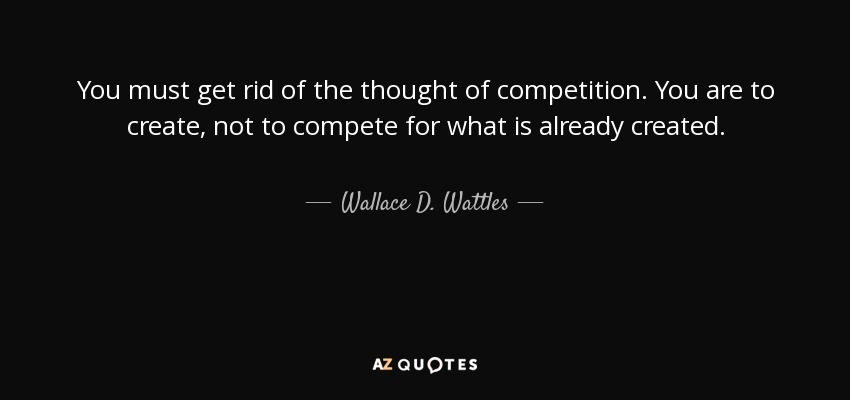 You must get rid of the thought of competition. You are to create, not to compete for what is already created. - Wallace D. Wattles