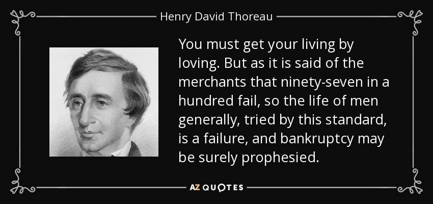 You must get your living by loving. But as it is said of the merchants that ninety-seven in a hundred fail, so the life of men generally, tried by this standard, is a failure, and bankruptcy may be surely prophesied. - Henry David Thoreau