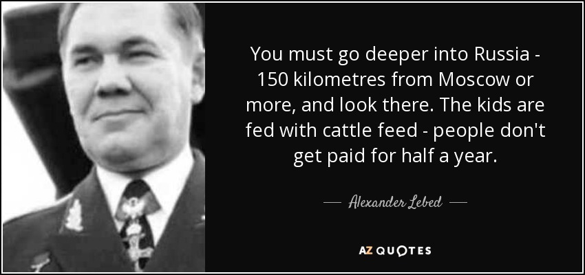 You must go deeper into Russia - 150 kilometres from Moscow or more, and look there. The kids are fed with cattle feed - people don't get paid for half a year. - Alexander Lebed