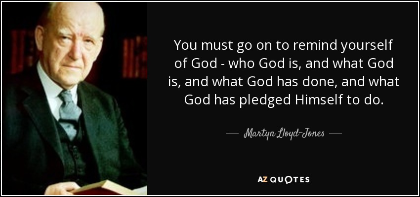 You must go on to remind yourself of God - who God is, and what God is, and what God has done, and what God has pledged Himself to do. - Martyn Lloyd-Jones 