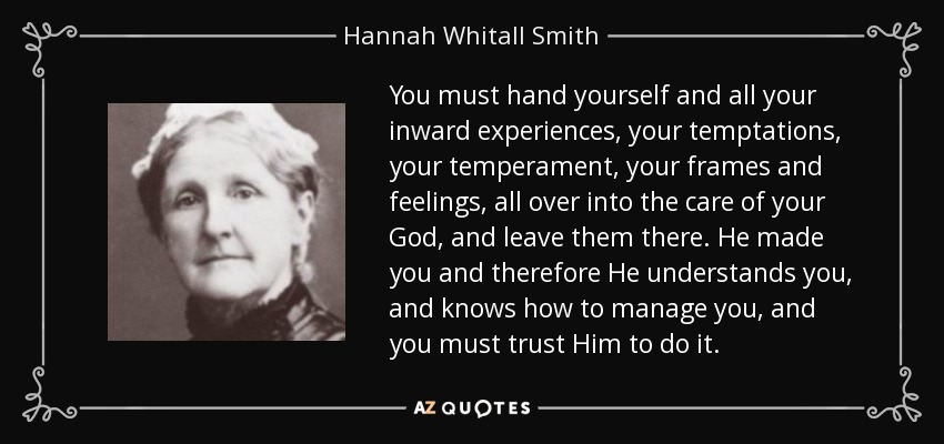 You must hand yourself and all your inward experiences, your temptations, your temperament, your frames and feelings, all over into the care of your God, and leave them there. He made you and therefore He understands you, and knows how to manage you, and you must trust Him to do it. - Hannah Whitall Smith