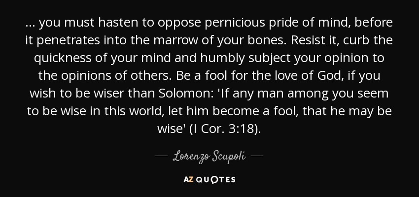 ... you must hasten to oppose pernicious pride of mind, before it penetrates into the marrow of your bones. Resist it, curb the quickness of your mind and humbly subject your opinion to the opinions of others. Be a fool for the love of God, if you wish to be wiser than Solomon: 'If any man among you seem to be wise in this world, let him become a fool, that he may be wise' (I Cor. 3:18). - Lorenzo Scupoli