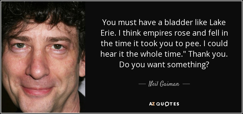 You must have a bladder like Lake Erie. I think empires rose and fell in the time it took you to pee. I could hear it the whole time.