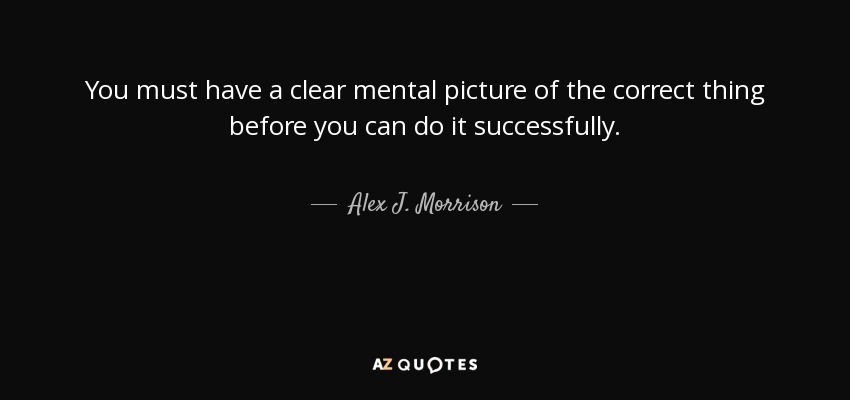 You must have a clear mental picture of the correct thing before you can do it successfully. - Alex J. Morrison