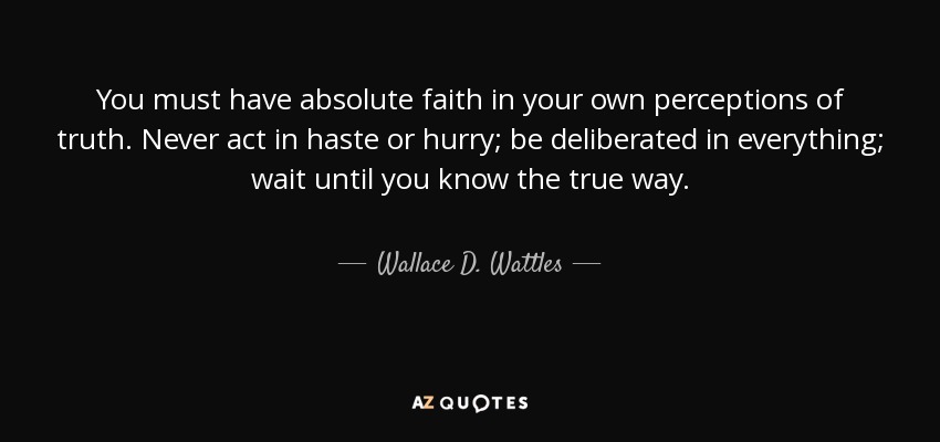 You must have absolute faith in your own perceptions of truth. Never act in haste or hurry; be deliberated in everything; wait until you know the true way. - Wallace D. Wattles
