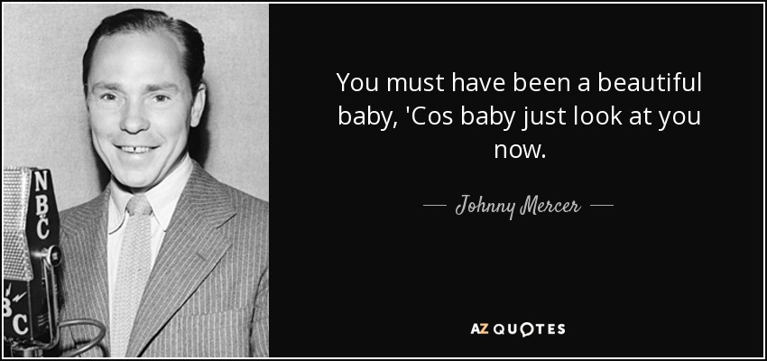 You must have been a beautiful baby, 'Cos baby just look at you now. - Johnny Mercer