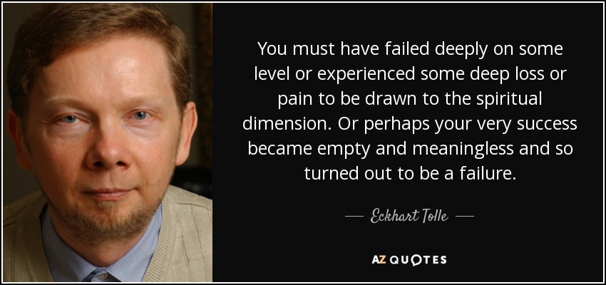 You must have failed deeply on some level or experienced some deep loss or pain to be drawn to the spiritual dimension. Or perhaps your very success became empty and meaningless and so turned out to be a failure. - Eckhart Tolle