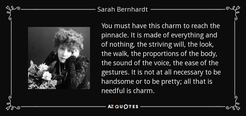 You must have this charm to reach the pinnacle. It is made of everything and of nothing, the striving will, the look, the walk, the proportions of the body, the sound of the voice, the ease of the gestures. It is not at all necessary to be handsome or to be pretty; all that is needful is charm. - Sarah Bernhardt