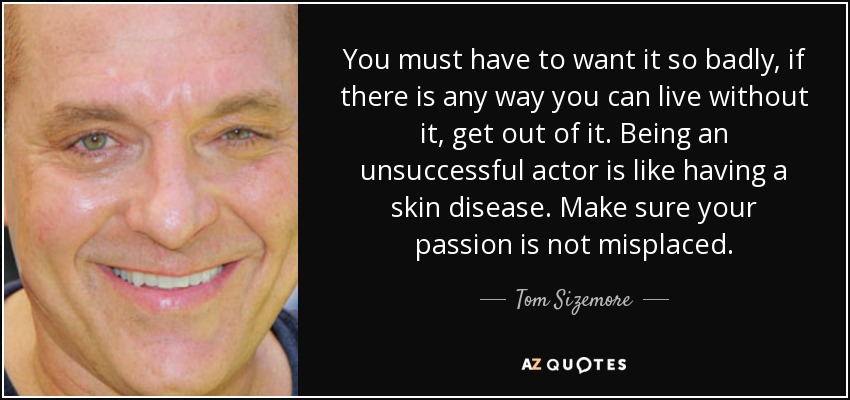 You must have to want it so badly, if there is any way you can live without it, get out of it. Being an unsuccessful actor is like having a skin disease. Make sure your passion is not misplaced. - Tom Sizemore