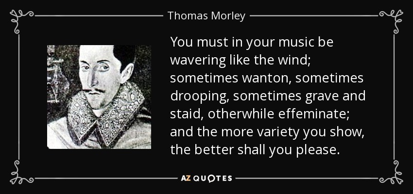 You must in your music be wavering like the wind; sometimes wanton, sometimes drooping, sometimes grave and staid, otherwhile effeminate; and the more variety you show, the better shall you please. - Thomas Morley