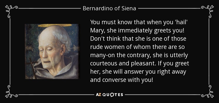 You must know that when you 'hail' Mary, she immediately greets you! Don't think that she is one of those rude women of whom there are so many-on the contrary, she is utterly courteous and pleasant. If you greet her, she will answer you right away and converse with you! - Bernardino of Siena
