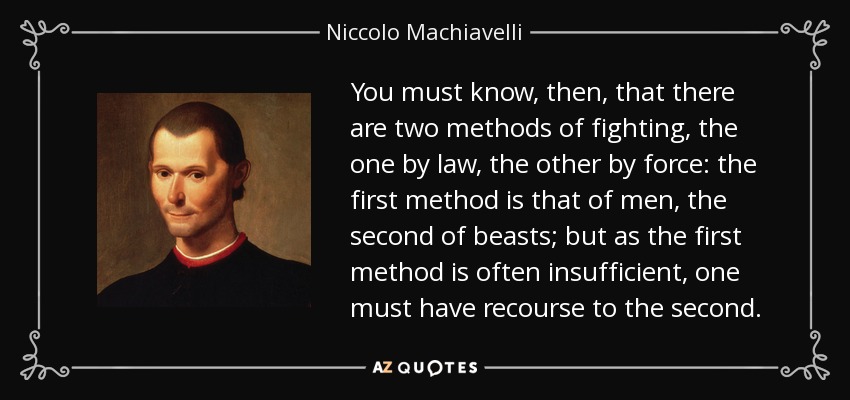 You must know, then, that there are two methods of fighting, the one by law, the other by force: the first method is that of men, the second of beasts; but as the first method is often insufficient, one must have recourse to the second. - Niccolo Machiavelli
