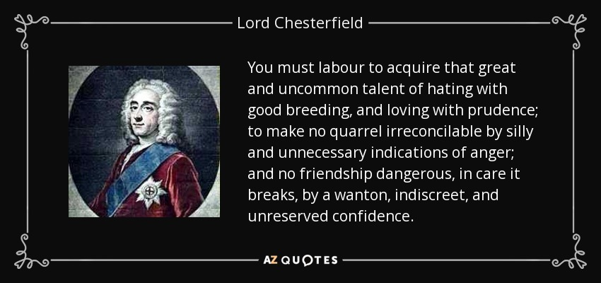 You must labour to acquire that great and uncommon talent of hating with good breeding, and loving with prudence; to make no quarrel irreconcilable by silly and unnecessary indications of anger; and no friendship dangerous, in care it breaks, by a wanton, indiscreet, and unreserved confidence. - Lord Chesterfield