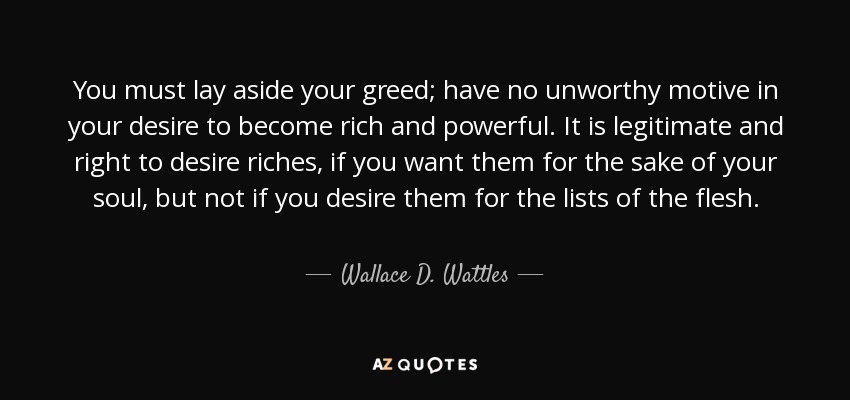 You must lay aside your greed; have no unworthy motive in your desire to become rich and powerful. It is legitimate and right to desire riches, if you want them for the sake of your soul, but not if you desire them for the lists of the flesh. - Wallace D. Wattles