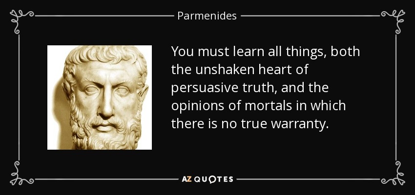 You must learn all things, both the unshaken heart of persuasive truth, and the opinions of mortals in which there is no true warranty. - Parmenides
