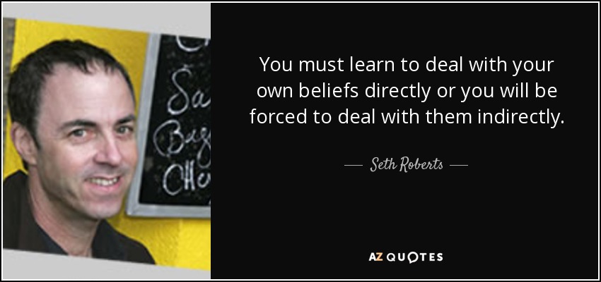 You must learn to deal with your own beliefs directly or you will be forced to deal with them indirectly. - Seth Roberts