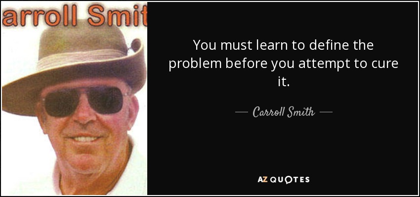 You must learn to define the problem before you attempt to cure it. - Carroll Smith