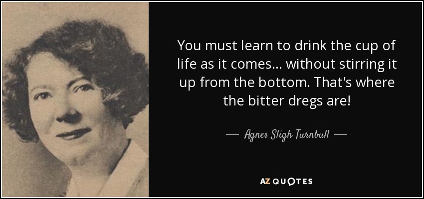 You must learn to drink the cup of life as it comes ... without stirring it up from the bottom. That's where the bitter dregs are! - Agnes Sligh Turnbull