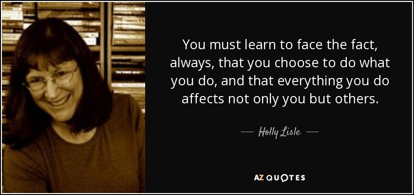 You must learn to face the fact, always, that you choose to do what you do, and that everything you do affects not only you but others. - Holly Lisle