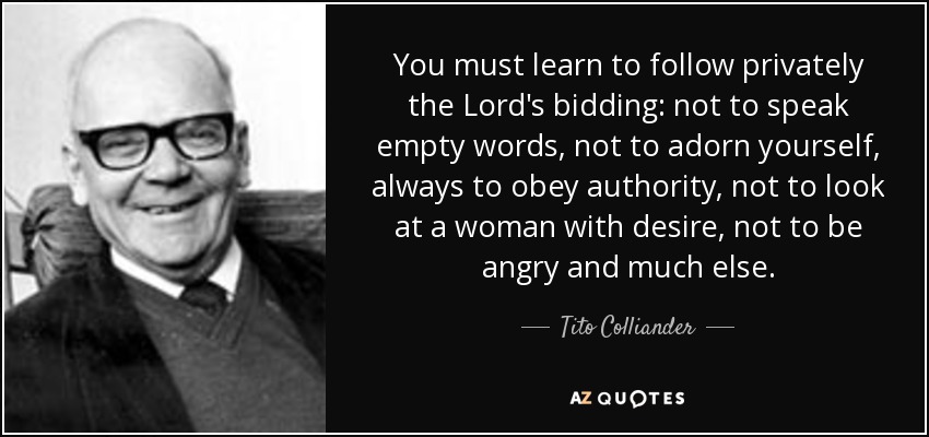You must learn to follow privately the Lord's bidding: not to speak empty words, not to adorn yourself, always to obey authority, not to look at a woman with desire, not to be angry and much else. - Tito Colliander