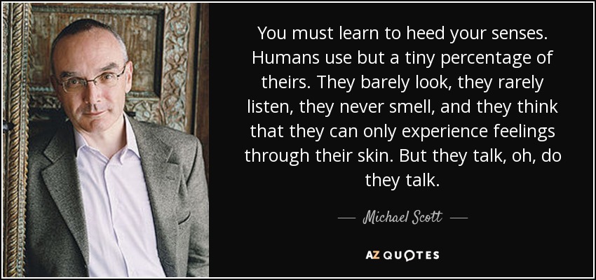 You must learn to heed your senses. Humans use but a tiny percentage of theirs. They barely look, they rarely listen, they never smell, and they think that they can only experience feelings through their skin. But they talk, oh, do they talk. - Michael Scott