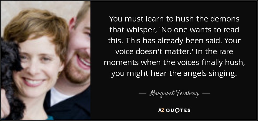 You must learn to hush the demons that whisper, 'No one wants to read this. This has already been said. Your voice doesn't matter.' In the rare moments when the voices finally hush, you might hear the angels singing. - Margaret Feinberg