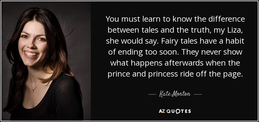 You must learn to know the difference between tales and the truth, my Liza, she would say. Fairy tales have a habit of ending too soon. They never show what happens afterwards when the prince and princess ride off the page. - Kate Morton