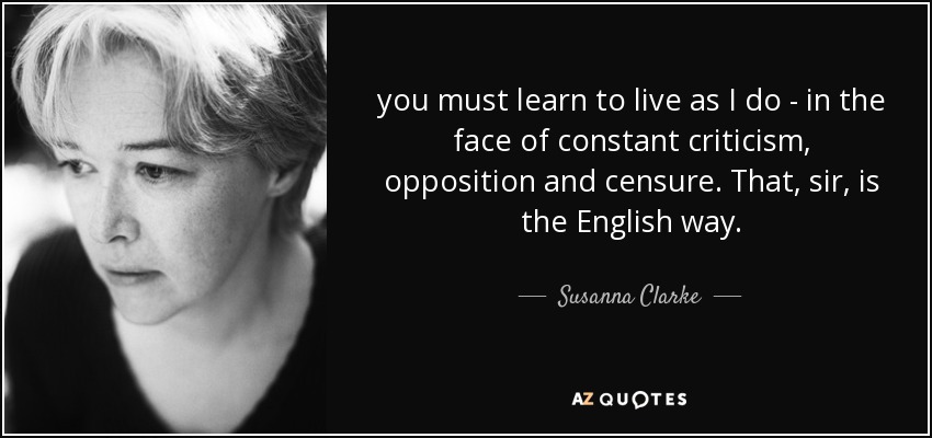 you must learn to live as I do - in the face of constant criticism, opposition and censure. That, sir, is the English way. - Susanna Clarke