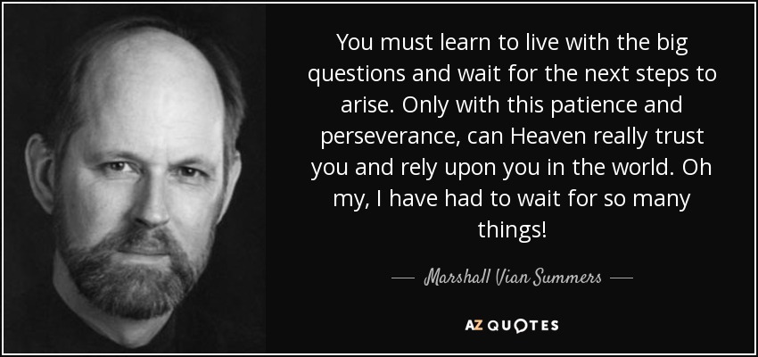 You must learn to live with the big questions and wait for the next steps to arise. Only with this patience and perseverance, can Heaven really trust you and rely upon you in the world. Oh my, I have had to wait for so many things! - Marshall Vian Summers