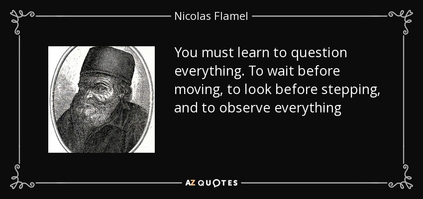 You must learn to question everything. To wait before moving, to look before stepping, and to observe everything - Nicolas Flamel