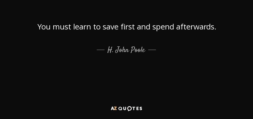 You must learn to save first and spend afterwards. - H. John Poole